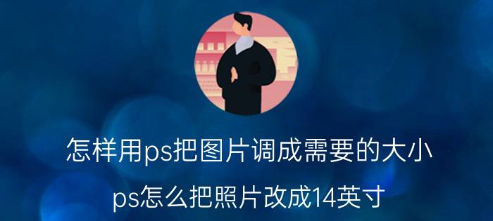 怎样用ps把图片调成需要的大小 ps怎么把照片改成14英寸？